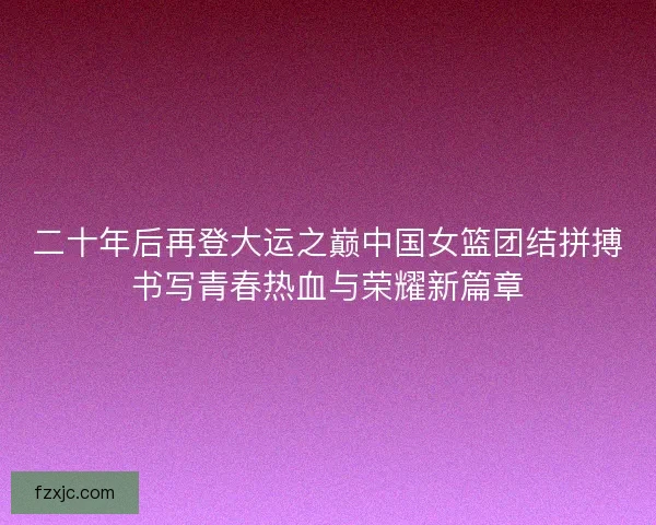 二十年后再登大运之巅中国女篮团结拼搏书写青春热血与荣耀新篇章