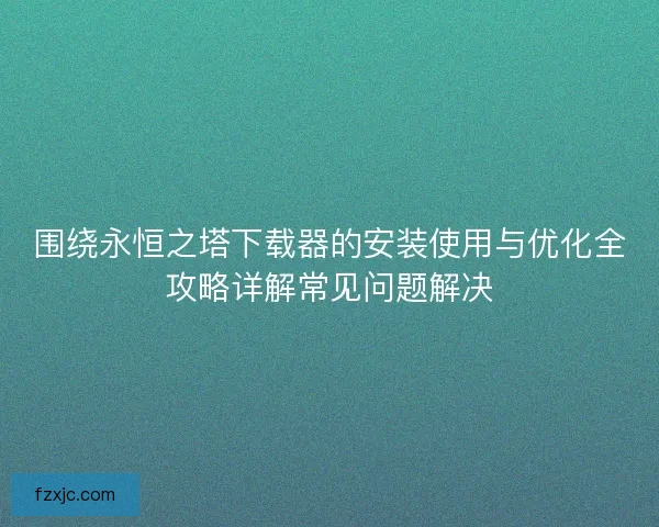 围绕永恒之塔下载器的安装使用与优化全攻略详解常见问题解决