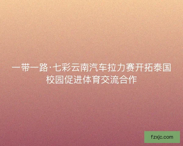一带一路·七彩云南汽车拉力赛开拓泰国校园促进体育交流合作