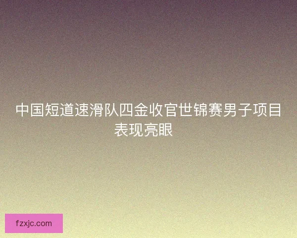 中国短道速滑队四金收官世锦赛男子项目表现亮眼  