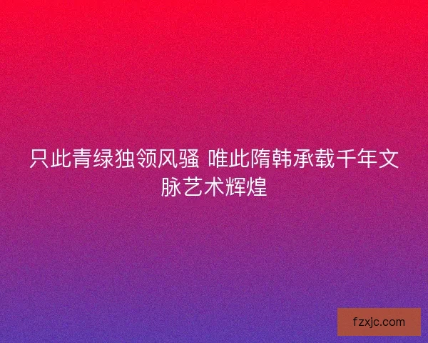 只此青绿独领风骚 唯此隋韩承载千年文脉艺术辉煌