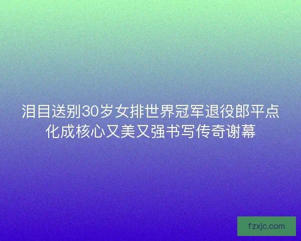 泪目送别30岁女排世界冠军退役郎平点化成核心又美又强书写传奇谢幕