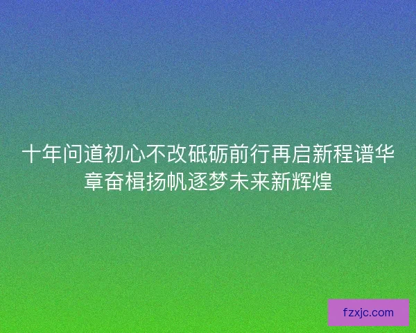 十年问道初心不改砥砺前行再启新程谱华章奋楫扬帆逐梦未来新辉煌 十年问道初心不改砥砺前行再启新程谱华章奋楫扬帆逐梦未来新辉煌