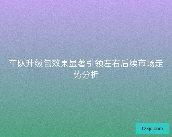 车队升级包效果显著引领左右后续市场走势分析 车队升级包效果显著引领左右后续市场走势分析