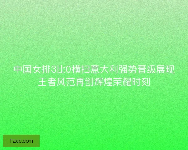中国女排3比0横扫意大利强势晋级展现王者风范再创辉煌荣耀时刻 中国女排3比0横扫意大利强势晋级展现王者风范再创辉煌荣耀时刻