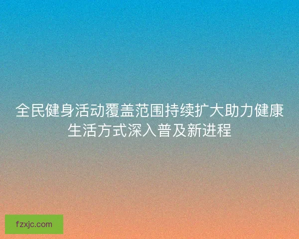 全民健身活动覆盖范围持续扩大助力健康生活方式深入普及新进程 全民健身活动覆盖范围持续扩大助力健康生活方式深入普及新进程