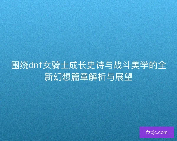围绕dnf女骑士成长史诗与战斗美学的全新幻想篇章解析与展望 围绕dnf女骑士成长史诗与战斗美学的全新幻想篇章解析与展望
